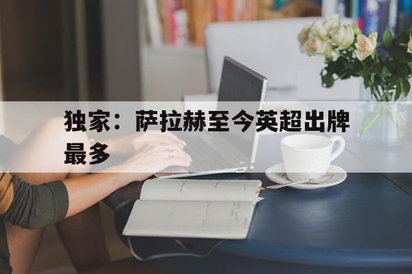 独家：萨拉赫至今英超出牌最多(外媒评本轮英超最佳阵萨拉赫领衔)